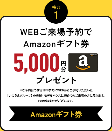 特典1 WEBご来場予約でAmazonギフト券 5000円分プレゼント ご予約日の前日18時までにWEBからご予約いただいた【いのうえグループ】の店舗・モデルハウスに初めてのご来場の方に限ります。その他諸条件がございます。 Amazonギフト券