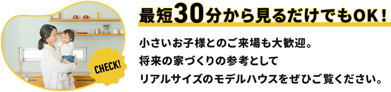 最短30分から見るだけでもOK！ 小さいお子様とのご来場も大歓迎。 将来の家づくりの参考として リアルサイズのモデルハウスをぜひご覧ください。